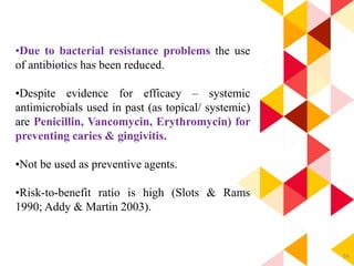 54
•Due to bacterial resistance problems the use
of antibiotics has been reduced.
•Despite evidence for efficacy – systemic
antimicrobials used in past (as topical/ systemic)
are Penicillin, Vancomycin, Erythromycin) for
preventing caries & gingivitis.
•Not be used as preventive agents.
•Risk-to-benefit ratio is high (Slots & Rams
1990; Addy & Martin 2003).
 