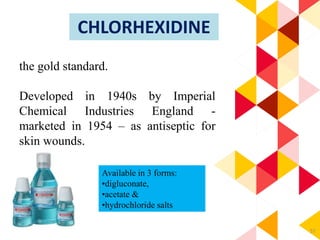 57
CHLORHEXIDINE
the gold standard.
Developed in 1940s by Imperial
Chemical Industries England -
marketed in 1954 – as antiseptic for
skin wounds.
Available in 3 forms:
•digluconate,
•acetate &
•hydrochloride salts
 
