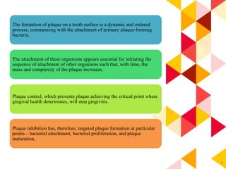 6
The formation of plaque on a tooth surface is a dynamic and ordered
process, commencing with the attachment of primary plaque-forming
bacteria.
The attachment of these organisms appears essential for initiating the
sequence of attachment of other organisms such that, with time, the
mass and complexity of the plaque increases.
Plaque control, which prevents plaque achieving the critical point where
gingival health deteriorates, will stop gingivitis.
Plaque inhibition has, therefore, targeted plaque formation at particular
points – bacterial attachment, bacterial proliferation, and plaque
maturation.
 