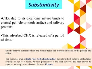 63
•CHX due to its dicationic nature binds to
enamel pellicle or tooth surface and salivary
proteins.
•This adsorbed CHX is released of a period
of time.
Substantivity
•Binds different surfaces within the mouth (teeth and mucosa) and also to the pellicle and
saliva;
•for example, after a single rinse with chlorhexidine, the saliva itself exhibits antibacterial
activity for up to 5 hours, whereas persistence at the oral surfaces has been shown to
suppress salivary bacterial counts for over 12 hours
 