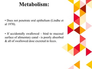 64
Metabolism:
• Does not penetrate oral epithelium (Lindhe et
al 1970).
• If accidentally swallowed – bind to mucosal
surface of alimentary canal - is poorly absorbed
& all of swallowed dose excreted in feces.
 