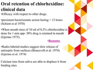 65
Oral retention of chlorhexidine:
clinical data
•Efficacy with respect to other drugs.
•persistent bacteriostatic action lasting > 12 hours
(Schiott et al 1970)
•When mouth rinse of 10 ml of 0.2% chlorhexidine is
done for 1 min app- 30% drug is retained in mouth
(Gjermo 1975).
•Reasons:
•Radio-labeled studies suggest slow release of
antiseptic from surfaces (Bonesvoll et al. 1974)
(Gjermo et al. 1974)
Calcium ions from saliva are able to displace it from
binding sites
 