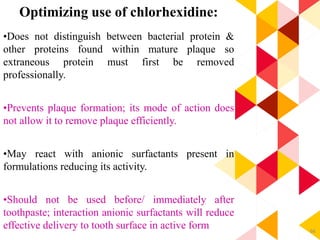 66
Optimizing use of chlorhexidine:
•Does not distinguish between bacterial protein &
other proteins found within mature plaque so
extraneous protein must first be removed
professionally.
•Prevents plaque formation; its mode of action does
not allow it to remove plaque efficiently.
•May react with anionic surfactants present in
formulations reducing its activity.
•Should not be used before/ immediately after
toothpaste; interaction anionic surfactants will reduce
effective delivery to tooth surface in active form
 