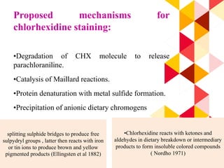 68
Proposed mechanisms for
chlorhexidine staining:
•Degradation of CHX molecule to release
parachloraniline.
•Catalysis of Maillard reactions.
•Protein denaturation with metal sulfide formation.
•Precipitation of anionic dietary chromogens
splitting sulphide bridges to produce free
sulpydryl groups , latter then reacts with iron
or tin ions to produce brown and yellow
pigmented products (Ellingsten et al 1882)
•Chlorhexidine reacts with ketones and
aldehydes in dietary breakdown or intermediary
products to form insoluble colored compounds
( Nordho 1971)
 