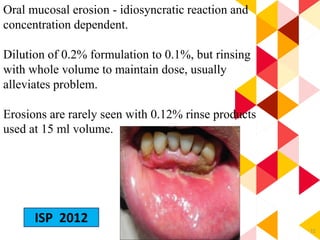 72
Oral mucosal erosion - idiosyncratic reaction and
concentration dependent.
Dilution of 0.2% formulation to 0.1%, but rinsing
with whole volume to maintain dose, usually
alleviates problem.
Erosions are rarely seen with 0.12% rinse products
used at 15 ml volume.
ISP 2012
 
