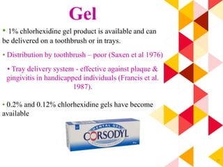 77
Gel
• 1% chlorhexidine gel product is available and can
be delivered on a toothbrush or in trays.
• Distribution by toothbrush – poor (Saxen et al 1976)
• Tray delivery system - effective against plaque &
gingivitis in handicapped individuals (Francis et al.
1987).
• 0.2% and 0.12% chlorhexidine gels have become
available
 