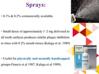 78
Sprays:
• 0.1% & 0.2% commercially available.
• Small doses of approximately 1–2 mg delivered to
all tooth surfaces produces similar plaque inhibition
to rinse with 0.2% mouth rinses (Kalaga et al. 1989)
• Useful for physically and mentally handicapped
groups-Francis et al 1987, Kalaga et al 1989).
 