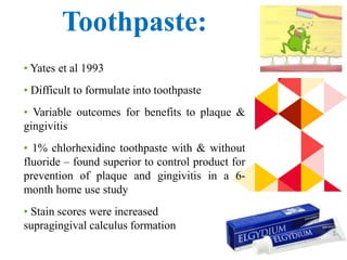 79
Toothpaste:
• Yates et al 1993
• Difficult to formulate into toothpaste
• Variable outcomes for benefits to plaque &
gingivitis
• 1% chlorhexidine toothpaste with & without
fluoride – found superior to control product for
prevention of plaque and gingivitis in a 6-
month home use study
• Stain scores were increased
supragingival calculus formation
 