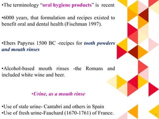 8
•The terminology “oral hygiene products” is recent
•6000 years, that formulation and recipes existed to
benefit oral and dental health (Fischman 1997).
•Ebers Papyrus 1500 BC -recipes for tooth powders
and mouth rinses
•Alcohol-based mouth rinses -the Romans and
included white wine and beer.
•Urine, as a mouth rinse
•Use of stale urine- Cantabri and others in Spain
•Use of fresh urine-Fauchard (1670-1761) of France.
 