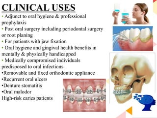 81
CLINICAL USES
• Adjunct to oral hygiene & professional
prophylaxis
• Post oral surgery including periodontal surgery
or root planing
• For patients with jaw fixation
• Oral hygiene and gingival health benefits in
mentally & physically handicapped
• Medically compromised individuals
predisposed to oral infections
•Removable and fixed orthodontic appliance
•Recurrent oral ulcers
•Denture stomatitis
•Oral malodor
High-risk caries patients
 