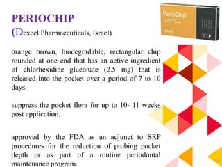 82
PERIOCHIP
(Dexcel Pharmaceuticals, Israel)
orange brown, biodegradable, rectangular chip
rounded at one end that has an active ingredient
of chlorhexidine gluconate (2.5 mg) that is
released into the pocket over a period of 7 to 10
days.
suppress the pocket flora for up to 10- 11 weeks
post application.
approved by the FDA as an adjunct to SRP
procedures for the reduction of probing pocket
depth or as part of a routine periodontal
maintenance program.
 