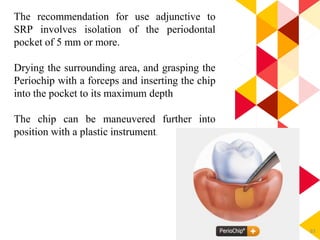 83
The recommendation for use adjunctive to
SRP involves isolation of the periodontal
pocket of 5 mm or more.
Drying the surrounding area, and grasping the
Periochip with a forceps and inserting the chip
into the pocket to its maximum depth
The chip can be maneuvered further into
position with a plastic instrument.
 