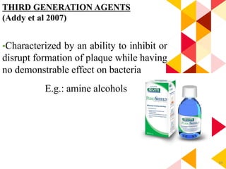 84
THIRD GENERATION AGENTS
(Addy et al 2007)
•Characterized by an ability to inhibit or
disrupt formation of plaque while having
no demonstrable effect on bacteria
E.g.: amine alcohols
 
