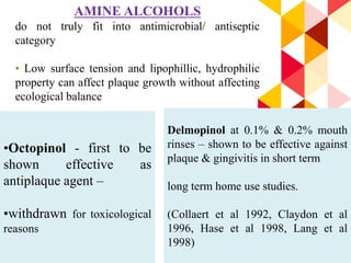 85
AMINE ALCOHOLS
do not truly fit into antimicrobial/ antiseptic
category
• Low surface tension and lipophillic, hydrophilic
property can affect plaque growth without affecting
ecological balance
•Octopinol - first to be
shown effective as
antiplaque agent –
•withdrawn for toxicological
reasons
Delmopinol at 0.1% & 0.2% mouth
rinses – shown to be effective against
plaque & gingivitis in short term
long term home use studies.
(Collaert et al 1992, Claydon et al
1996, Hase et al 1998, Lang et al
1998)
 