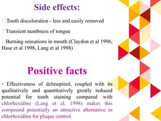 86
Side effects:
Tooth discoloration - less and easily removed
Transient numbness of tongue
Burning sensations in mouth (Claydon et al 1996,
Hase et al 1998, Lang et al 1998)
Positive facts
• Effectiveness of delmopinol, coupled with its
qualitatively and quantitatively greatly reduced
potential for tooth staining compared with
chlorhexidine (Lang et al. 1998) makes this
compound potentially an attractive alternative to
chlorhexidine for plaque control.
 