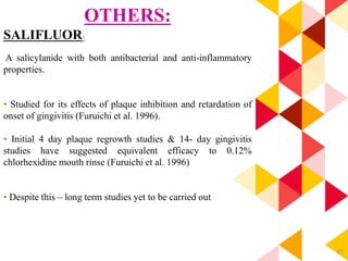 87
OTHERS:
SALIFLUOR:
A salicylanide with both antibacterial and anti-inflammatory
properties.
• Studied for its effects of plaque inhibition and retardation of
onset of gingivitis (Furuichi et al. 1996).
• Initial 4 day plaque regrowth studies & 14- day gingivitis
studies have suggested equivalent efficacy to 0.12%
chlorhexidine mouth rinse (Furuichi et al. 1996)
• Despite this – long term studies yet to be carried out
 