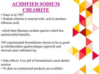 88
ACIDIFIED SODIUM
CHLORITE
• Yates et al 1997
• Sodium chlorite is reacted with acid to produce
chlorous acid,
which then liberates oxidant species which has
antimicrobial benefits.
105 experimental formulations shown to be as good
as chlorhexidine against plaque regrowth and
showed same substantivity.
• Side effects: Low pH of formulations cause dental
erosion
• To date no commercial products are available
 