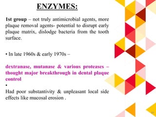 89
ENZYMES:
1st group – not truly antimicrobial agents, more
plaque removal agents- potential to disrupt early
plaque matrix, dislodge bacteria from the tooth
surface.
• In late 1960s & early 1970s –
dextranase, mutanase & various proteases –
thought major breakthrough in dental plaque
control
•
Had poor substantivity & unpleasant local side
effects like mucosal erosion .
 
