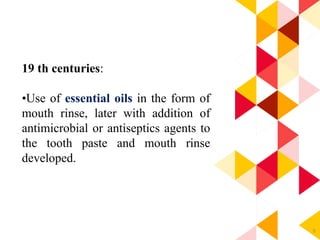 9
19 th centuries:
•Use of essential oils in the form of
mouth rinse, later with addition of
antimicrobial or antiseptics agents to
the tooth paste and mouth rinse
developed.
 