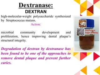 90
Dextranase:
DEXTRAN
high-molecular-weight polysaccharide synthesized
by Streptococcus mutans.
Action:
microbial community development and
proliferation, hence improving dental plaque’s
structural integrity.
Degradation of dextran by dextranase has
been found to be one of the approaches to
remove dental plaque and prevent further
caries.
 