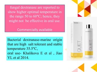 91
Bacterial dextranase-marine origin
that are high salt tolerant and stable
temperature 35.5°C,
oral use- Khalikova E et al , Jiao
YL et al 2014.
fungal dextranase are reported to
show higher optimal temperature in
the range 50 to 60°C; hence, they
might not be effective in oral use.
Commercially available
 
