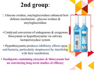 92
2nd group:
Glucose oxidase, amyloglucosidase enhanced host
defense mechanism - glucose oxidase &
amyloglucosidase
• Catalyzed conversion of endogenous & exogenous
thiocyanate to hypothiocyanite via salivary
lactoperoxydase system
• Hypothiocyanite produces inhibitory effects upon
oral bacteria, particularly streptococci by interfering
with their metabolism
• Toothpaste containing enzymes & thiocyanate but
no convincing long-term studies of efficacy
 