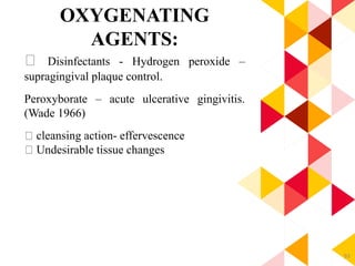 93
OXYGENATING
AGENTS:
Disinfectants - Hydrogen peroxide –
supragingival plaque control.
Peroxyborate – acute ulcerative gingivitis.
(Wade 1966)
cleansing action- effervescence
Undesirable tissue changes
 