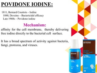94
POVIDONE IODINE:
1811, Bernard Courtois – Iodine
1880, Devaine – Bactericidal efficacy
Late 1960s – Povidone iodine
Mechanism:
affinity for the cell membrane, thereby delivering
free iodine directly to the bacterial cell surface.
It has a broad spectrum of activity against bacteria,
fungi, protozoa, and viruses.
 