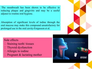 95
The mouthwash has been shown to be effective in
reducing plaque and gingivitis and may be a useful
adjunct to routine oral hygiene.
Absorption of significant levels of iodine through the
oral mucosa may make this compound unsatisfactory for
prolonged use in the oral cavity-Fergusson et al.
Side effects
Staining teeth/ tissues
Thyroid dysfunction
Allergic to iodine
Pregnant & lactating mother
 