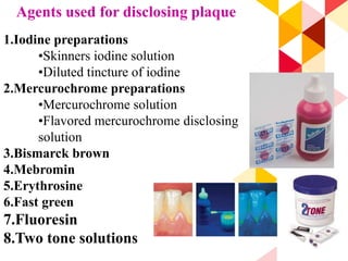 97
Agents used for disclosing plaque
1.Iodine preparations
•Skinners iodine solution
•Diluted tincture of iodine
2.Mercurochrome preparations
•Mercurochrome solution
•Flavored mercurochrome disclosing
solution
3.Bismarck brown
4.Mebromin
5.Erythrosine
6.Fast green
7.Fluoresin
8.Two tone solutions
 