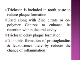Triclosan is included in tooth paste to
reduce plaque formation
Used along with Zinc citrate or co-
polymer Gantrez to enhance its
retention within the oral cavity
Triclosan delay plaque formation
It inhibits formation of prostaglandins
& leukotrienes there by reduces the
chance of inflammation
 