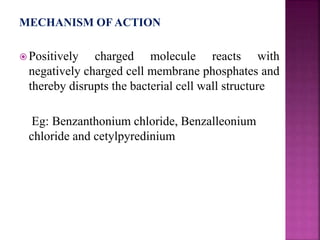 MECHANISM OF ACTION
 Positively charged molecule reacts with
negatively charged cell membrane phosphates and
thereby disrupts the bacterial cell wall structure
Eg: Benzanthonium chloride, Benzalleonium
chloride and cetylpyredinium
 