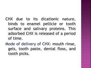 CHX due to its dicationic nature,
binds to enamel pellicle or tooth
surface and salivary proteins. This
adsorbed CHX is released of a period
of time.
Mode of delivery of CHX: mouth rinse,
gels, tooth paste, dental floss, and
tooth picks.
 
