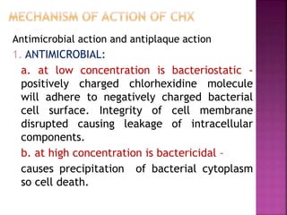 Antimicrobial action and antiplaque action
1. ANTIMICROBIAL:
a. at low concentration is bacteriostatic -
positively charged chlorhexidine molecule
will adhere to negatively charged bacterial
cell surface. Integrity of cell membrane
disrupted causing leakage of intracellular
components.
b. at high concentration is bactericidal –
causes precipitation of bacterial cytoplasm
so cell death.
 