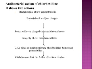 Antibacterial action of chlorhexidine
It shows two actions
1. Bacteriostatic at low concentrations
Bacterial cell wall(-ve charge)
Reacts with +ve charged chlorhexidine molecule
Integrity of cell membrane altered
CHX binds to inner membrane phospholipids & increase
permeability
Vital elements leak out & this effect is reversible
 