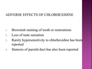 ADVERSE EFFECTS OF CHLORHEXIDINE
1. Brownish staining of tooth or restorations
2. Loss of taste sensation
3. Rarely hypersensitivity to chlorhexidine has been
reported
4. Stenosis of parotid duct has also been reported
 