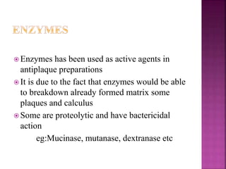 Enzymes has been used as active agents in
antiplaque preparations
 It is due to the fact that enzymes would be able
to breakdown already formed matrix some
plaques and calculus
 Some are proteolytic and have bactericidal
action
eg:Mucinase, mutanase, dextranase etc
 