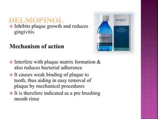  Inhibits plaque growth and reduces
gingivitis
Mechanism of action
 Interfere with plaque matrix formation &
also reduces bacterial adherence
 It causes weak binding of plaque to
tooth, thus aiding in easy removal of
plaque by mechanical procedures
 It is therefore indicated as a pre brushing
mouth rinse
 
