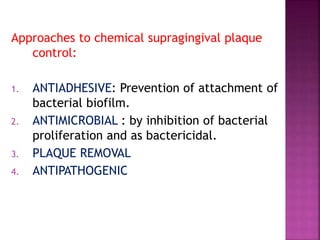 Approaches to chemical supragingival plaque
control:
1. ANTIADHESIVE: Prevention of attachment of
bacterial biofilm.
2. ANTIMICROBIAL : by inhibition of bacterial
proliferation and as bactericidal.
3. PLAQUE REMOVAL
4. ANTIPATHOGENIC
 