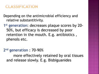 Depending on the antimicrobial efficiency and
relative substantitivity.
1st generation: decreases plaque scores by 20-
50%, but efficacy is decreased by poor
retention in the mouth. E.g. antibiotics ,
phenols etc.
2nd generation : 70-90%
more effectively retained by oral tissues
and release slowly. E.g. Bisbiguanides
 