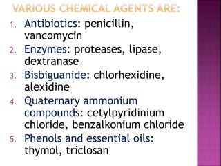 1. Antibiotics: penicillin,
vancomycin
2. Enzymes: proteases, lipase,
dextranase
3. Bisbiguanide: chlorhexidine,
alexidine
4. Quaternary ammonium
compounds: cetylpyridinium
chloride, benzalkonium chloride
5. Phenols and essential oils:
thymol, triclosan
 