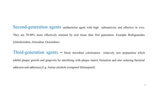 10
Second generation agents
‐ antibacterial agent with high substantivity and effective in vivo.
They are 70-90% more effectively retained by oral tissue than first generation. Example Bisbiguanides
(chlorhexidine, Alexedine, Octenidine)
Third generation agents
‐ – block microbial colonization relatively new preparation which
inhibit plaque growth and gingivitis by interfering with plaque matrix formation and also reducing bacterial
adhesion and adherence,E.g. Amine alcohols (octapinol Delmopinol)
 