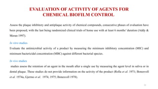 13
EVALUATION OF ACTIVITY OF AGENTS FOR
CHEMICAL BIOFILM CONTROL
Assess the plaque inhibitory and antiplaque activity of chemical compounds, consecutive phases of evaluation have
been proposed, with the last being randomized clinical trials of home use with at least 6 months’ duration (Addy &
Moran 1997).
In vitro studies
Evaluate the antimicrobial activity of a product by measuring the minimum inhibitory concentration (MIC) and
minimum bactericidal concentration (MBC) against different bacterial species.
In vivo studies
studies assess the retention of an agent in the mouth after a single use by measuring the agent level in saliva or in
dental plaque. These studies do not provide information on the activity of the product (Rolla et al. 1971; Bonesvoll
et al. 1974a, Gjermo et al. 1974, 1975; Bonesvoll 1978).
 