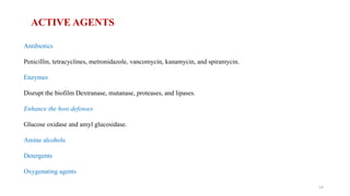 14
ACTIVE AGENTS
Antibiotics
Penicillin, tetracyclines, metronidazole, vancomycin, kanamycin, and spiramycin.
Enzymes
Disrupt the biofilm Dextranase, mutanase, proteases, and lipases.
Enhance the host defenses
Glucose oxidase and amyl glucosidase.
Amine alcohols
Detergents
Oxygenating agents
 