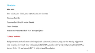 15
Metal salts
Zinc salts
Zinc lactate, zinc citrate, zinc sulphate, and zinc chloride
Stannous fluoride
Stannous fluoride with amine fluoride
Other fluorides
Sodium fluoride and sodium Mon fluorophosphate
Natural products
Sanguinarine extract and other herbal ingredients (camomile, echinacea, sage, myrrh, rhatany, peppermint
oil). Essential oils Mouth rinse with eucalyptol (0.092 %), menthol (0.042 %), methyl salicylate (0.060 %),
thymol (0.064 %), and alcohol (26.9 % in the original formulation)
 