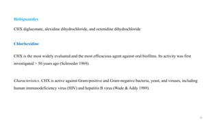 16
Bisbiguanides
CHX digluconate, alexidine dihydrochloride, and octenidine dihydrochloride
Chlorhexidine
CHX is the most widely evaluated and the most efficacious agent against oral biofilms. Its activity was first
investigated > 50 years ago (Schroeder 1969).
Characteristics. CHX is active against Gram positive and Gram negative bacteria, yeast, and viruses, including
‐ ‐
human immunodeficiency virus (HIV) and hepatitis B virus (Wade & Addy 1989).
 