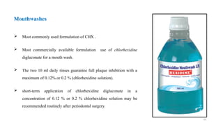 19
 Most commonly used formulation of CHX .
 Most commercially available formulation use of chlorhexidine
digluconate for a mouth wash.
 The two 10 ml daily rinses guarantee full plaque inhibition with a
maximum of 0.12% or 0.2 % (chlorhexidine solution).
 short-term application of chlorhexidine digluconate in a
concentration of 0.12 % or 0.2 % chlorhexidine solution may be
recommended routinely after periodontal surgery.
Mouthwashes
 