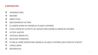 2
CONTENTS
 INTRODUCTION
 HISTORY
 OBJECTIVES
 MECHANISM OF ACTION
 CLASSIFICATION OF CHEMICAL PLAQUE CONTROL
 EVALUATION OF ACTIVITY OF AGENTS FOR CHEMICAL BIOFILM CONTROL
 ACTIVE AGENTS
 NATURAL PRODUCTS
 DELIVERY FORMATES
 CLINICAL INDICATIONS FOR CHEMICAL PLAQUE CONTROL:SELECTION OF AGENTS
 CONCLUSION
 REFERENCES
 