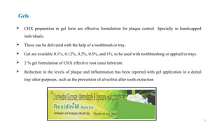 21
Gels
 CHX preparation in gel form are effective formulation for plaque control Specially in handicapped
individuals.
 These can be delivered with the help of a toothbrush or tray.
 Gel are available 0.1%, 0.12%, 0.2%, 0.5%, and 1%, to be used with toothbrushing or applied in trays.
 2 % gel formulation of CHX effective root canal lubricant.
 Reduction in the levels of plaque and inflammation has been reported with gel application in a dental
tray other purposes, such as the prevention of alveolitis after tooth extraction
 