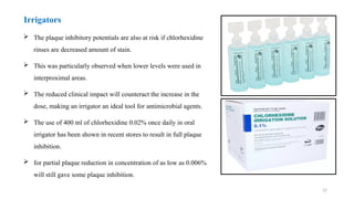 22
 The plaque inhibitory potentials are also at risk if chlorhexidine
rinses are decreased amount of stain.
 This was particularly observed when lower levels were used in
interproximal areas.
 The reduced clinical impact will counteract the increase in the
dose, making an irrigator an ideal tool for antimicrobial agents.
 The use of 400 ml of chlorhexidine 0.02% once daily in oral
irrigator has been shown in recent stores to result in full plaque
inhibition.
 for partial plaque reduction in concentration of as low as 0.006%
will still gave some plaque inhibition.
Irrigators
 
